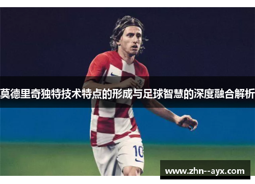 莫德里奇独特技术特点的形成与足球智慧的深度融合解析