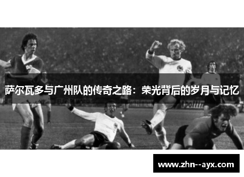 萨尔瓦多与广州队的传奇之路：荣光背后的岁月与记忆