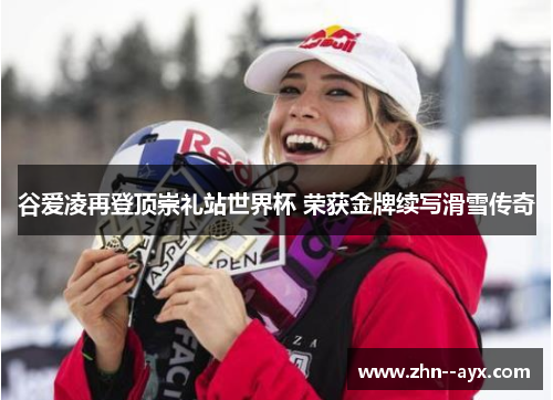 谷爱凌再登顶崇礼站世界杯 荣获金牌续写滑雪传奇