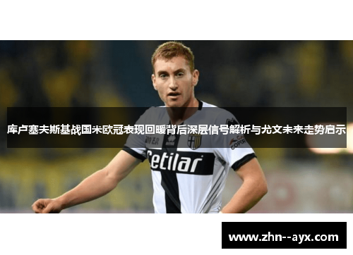 库卢塞夫斯基战国米欧冠表现回暖背后深层信号解析与尤文未来走势启示