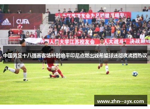 中国男足十八强赛客场补时绝平印尼点燃出线希望球迷彻夜沸腾热议