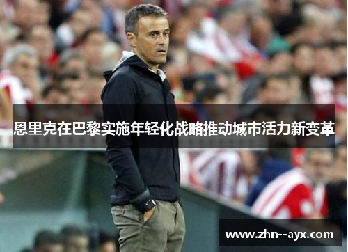 恩里克在巴黎实施年轻化战略推动城市活力新变革 恩里克在巴黎实施年轻化战略推动城市活力新变革