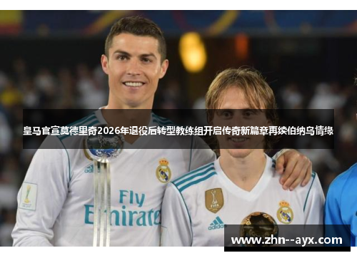 皇马官宣莫德里奇2026年退役后转型教练组开启传奇新篇章再续伯纳乌情缘