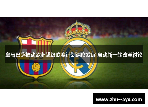 皇马巴萨推动欧洲超级联赛计划深度发展 启动新一轮改革讨论
