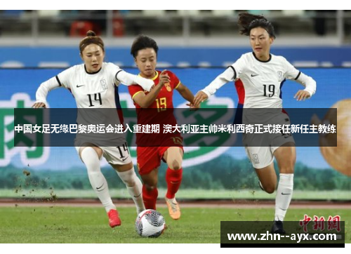 中国女足无缘巴黎奥运会进入重建期 澳大利亚主帅米利西奇正式接任新任主教练