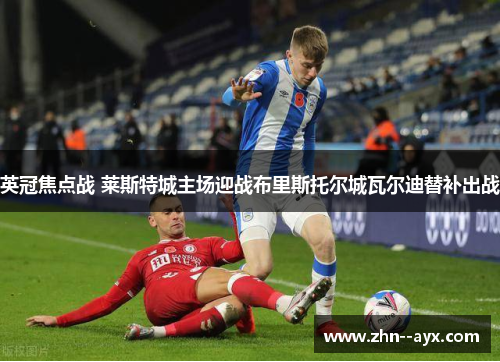 英冠焦点战 莱斯特城主场迎战布里斯托尔城瓦尔迪替补出战