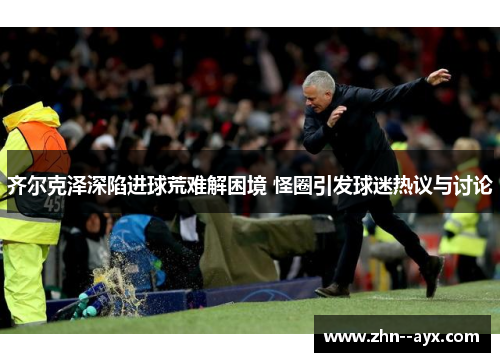 齐尔克泽深陷进球荒难解困境 怪圈引发球迷热议与讨论
