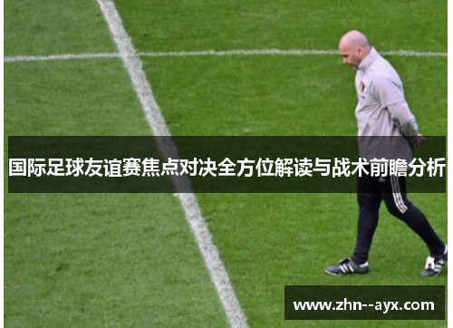 国际足球友谊赛焦点对决全方位解读与战术前瞻分析 国际足球友谊赛焦点对决全方位解读与战术前瞻分析