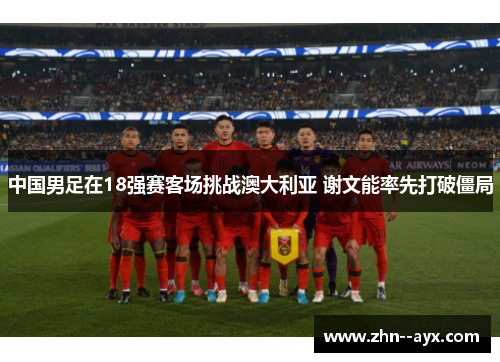 中国男足在18强赛客场挑战澳大利亚 谢文能率先打破僵局