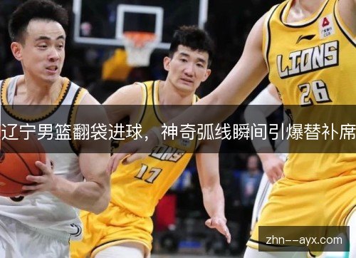 辽宁男篮翻袋进球,神奇弧线瞬间引爆替补席 辽宁男篮翻袋进球,神奇弧线瞬间引爆替补席
